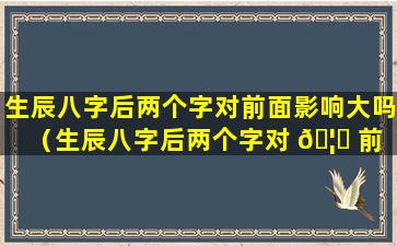 生辰八字后两个字对前面影响大吗（生辰八字后两个字对 🦄 前 🐼 面影响大吗女孩）